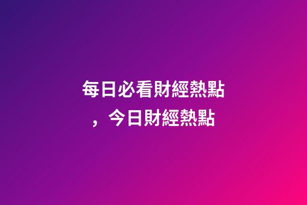 每日必看財經熱點，今日財經熱點-第1張-觀點-玄機派